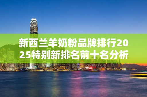 新西兰羊奶粉品牌排行2025特别新排名前十名分析