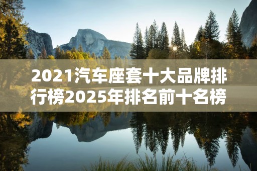 2021汽车座套十大品牌排行榜2025年排名前十名榜单出炉