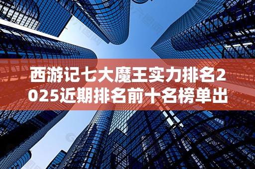 西游记七大魔王实力排名2025近期排名前十名榜单出炉