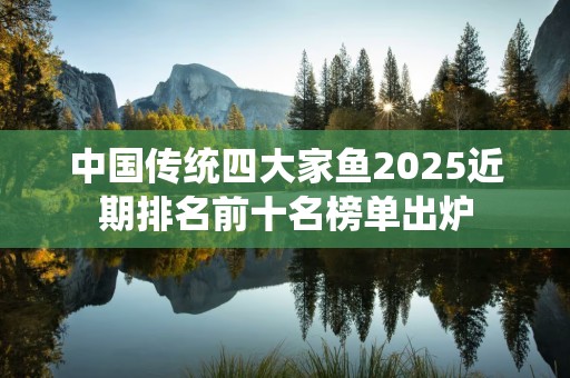 中国传统四大家鱼2025近期排名前十名榜单出炉