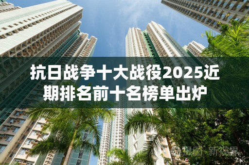 抗日战争十大战役2025近期排名前十名榜单出炉