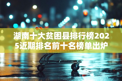 湖南十大贫困县排行榜2025近期排名前十名榜单出炉