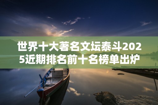 世界十大著名文坛泰斗2025近期排名前十名榜单出炉