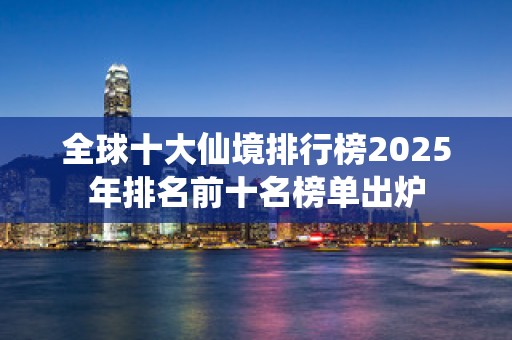全球十大仙境排行榜2025年排名前十名榜单出炉
