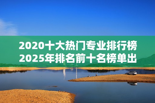 2020十大热门专业排行榜2025年排名前十名榜单出炉