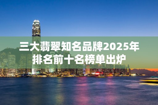 三大翡翠知名品牌2025年排名前十名榜单出炉