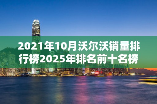 2021年10月沃尔沃销量排行榜2025年排名前十名榜单出炉
