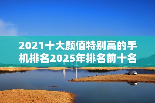 2021十大颜值特别高的手机排名2025年排名前十名榜单出炉