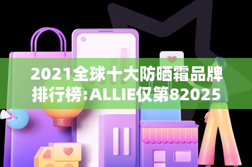 2021全球十大防晒霜品牌排行榜:ALLIE仅第82025年排名前十名榜单出炉