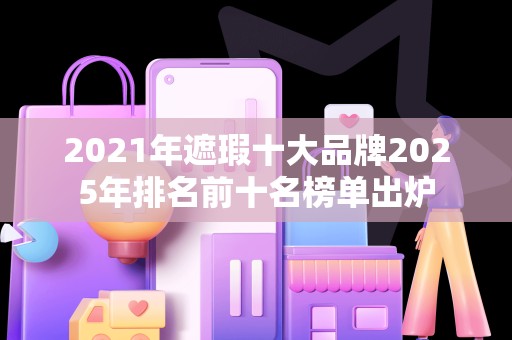 2021年遮瑕十大品牌2025年排名前十名榜单出炉