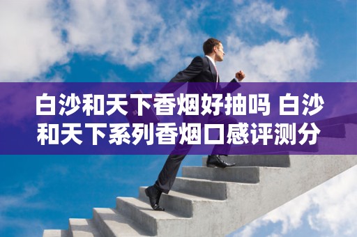 白沙和天下香烟好抽吗 白沙和天下系列香烟口感评测分析