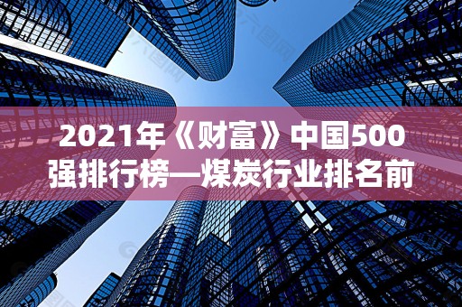 2021年《财富》中国500强排行榜—煤炭行业排名前十的公司2025年排名前十名榜单出炉