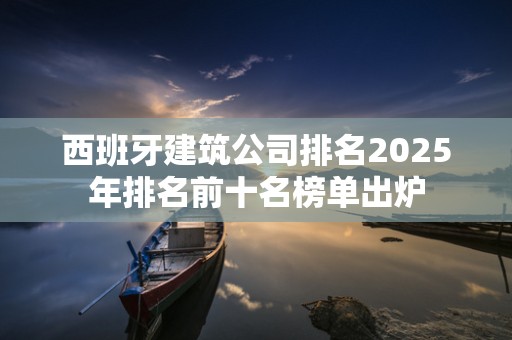 西班牙建筑公司排名2025年排名前十名榜单出炉