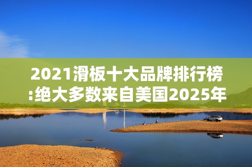 2021滑板十大品牌排行榜:绝大多数来自美国2025年排名前十名榜单出炉