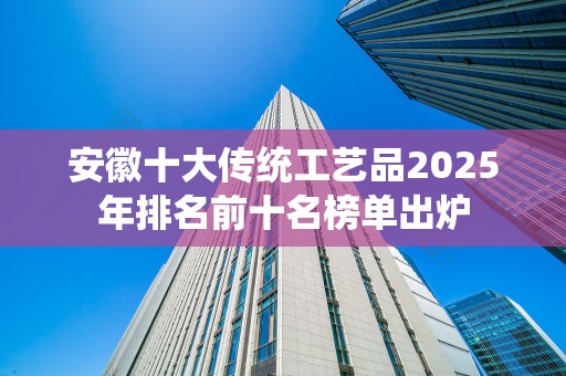 安徽十大传统工艺品2025年排名前十名榜单出炉