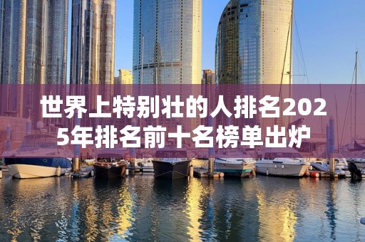 世界上特别壮的人排名2025年排名前十名榜单出炉