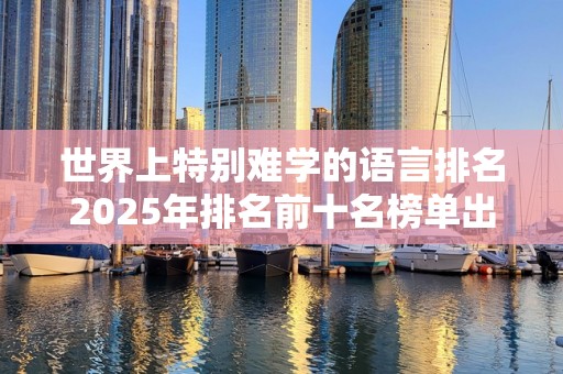 世界上特别难学的语言排名2025年排名前十名榜单出炉