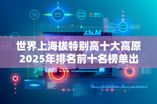 世界上海拔特别高十大高原2025年排名前十名榜单出炉
