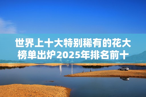 世界上十大特别稀有的花大榜单出炉2025年排名前十名榜单出炉