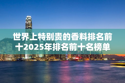 世界上特别贵的香料排名前十2025年排名前十名榜单出炉