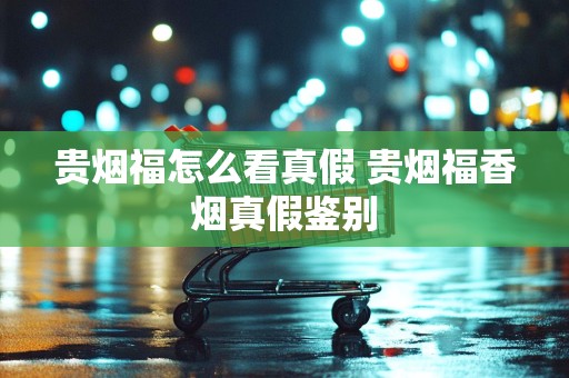 贵烟福怎么看真假 贵烟福香烟真假鉴别