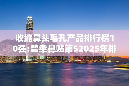 收缩鼻头毛孔产品排行榜10强:碧柔鼻贴第52025年排名前十名榜单出炉