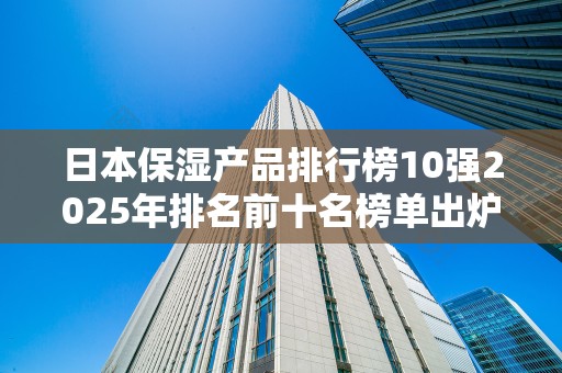 日本保湿产品排行榜10强2025年排名前十名榜单出炉