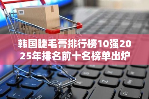 韩国睫毛膏排行榜10强2025年排名前十名榜单出炉