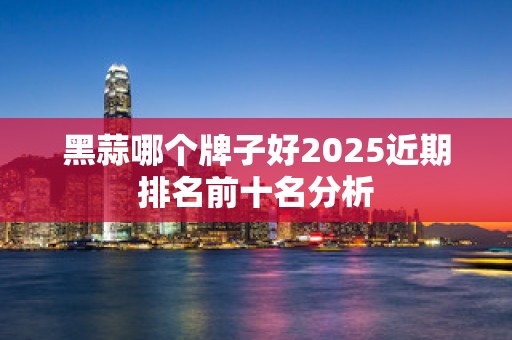 黑蒜哪个牌子好2025近期排名前十名分析