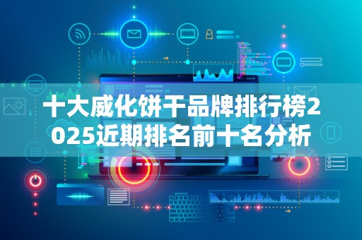 十大威化饼干品牌排行榜2025近期排名前十名分析