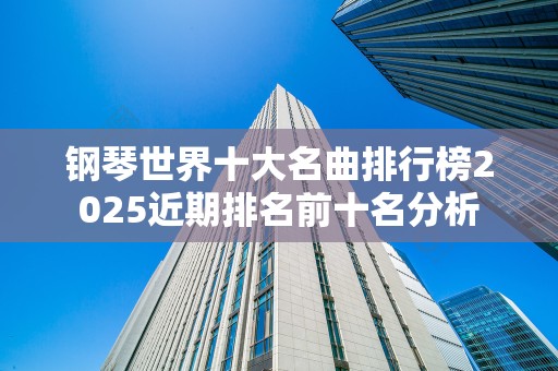 钢琴世界十大名曲排行榜2025近期排名前十名分析