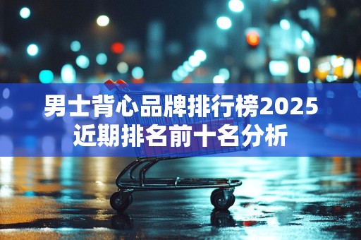 男士背心品牌排行榜2025近期排名前十名分析