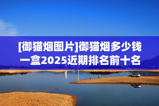 [御猫烟图片]御猫烟多少钱一盒2025近期排名前十名分析
