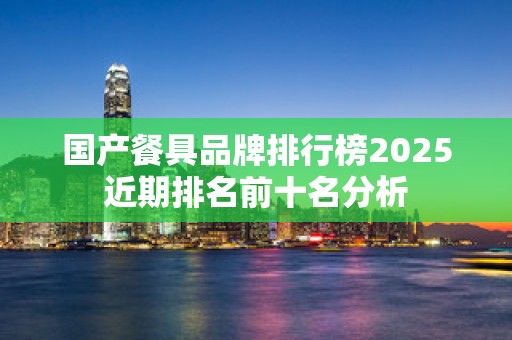 国产餐具品牌排行榜2025近期排名前十名分析