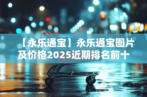 【永乐通宝】永乐通宝图片及价格2025近期排名前十名分析
