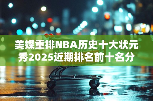 美媒重排NBA历史十大状元秀2025近期排名前十名分析