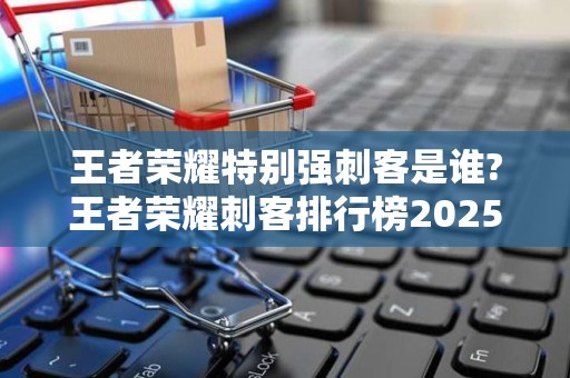 王者荣耀特别强刺客是谁?王者荣耀刺客排行榜2025近期排名前十名分析