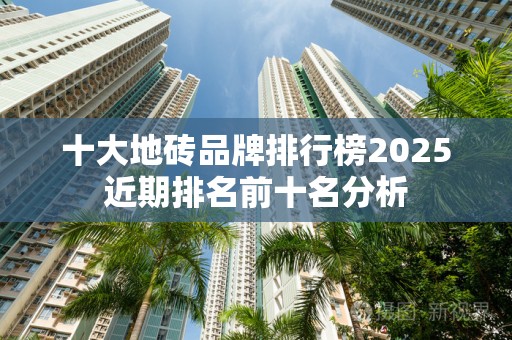 十大地砖品牌排行榜2025近期排名前十名分析