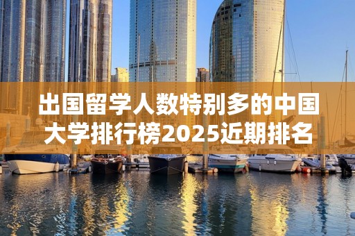 出国留学人数特别多的中国大学排行榜2025近期排名前十名盘点