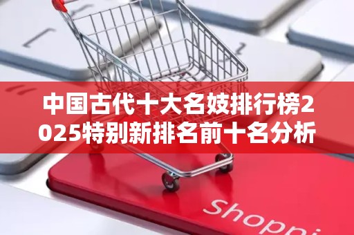 中国古代十大名妓排行榜2025特别新排名前十名分析