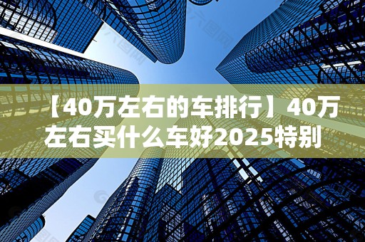 【40万左右的车排行】40万左右买什么车好2025特别新排名前十名分析