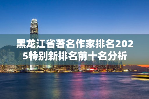 黑龙江省著名作家排名2025特别新排名前十名分析
