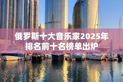 俄罗斯十大音乐家2025年排名前十名榜单出炉