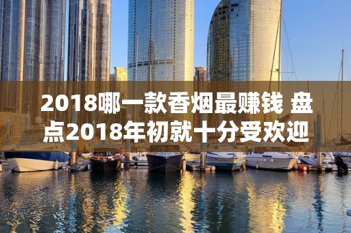2018哪一款香烟最赚钱 盘点2018年初就十分受欢迎的香烟