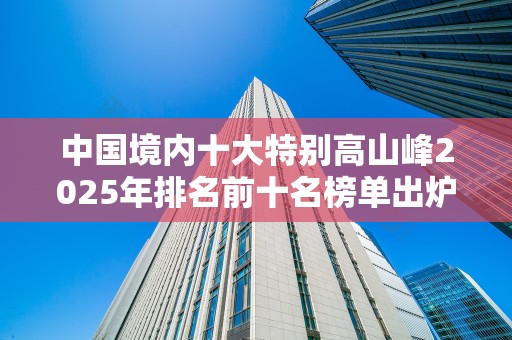 中国境内十大特别高山峰2025年排名前十名榜单出炉