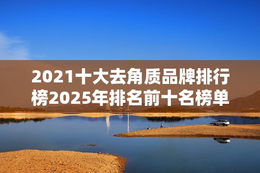 2021十大去角质品牌排行榜2025年排名前十名榜单出炉