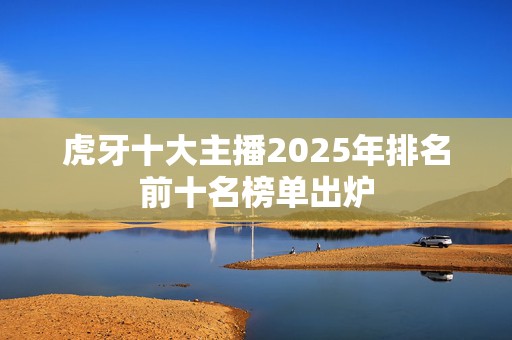 虎牙十大主播2025年排名前十名榜单出炉