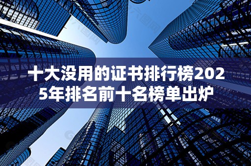 十大没用的证书排行榜2025年排名前十名榜单出炉