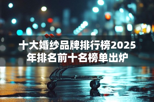 十大婚纱品牌排行榜2025年排名前十名榜单出炉