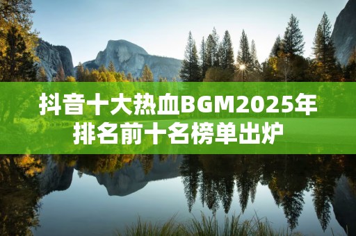抖音十大热血BGM2025年排名前十名榜单出炉